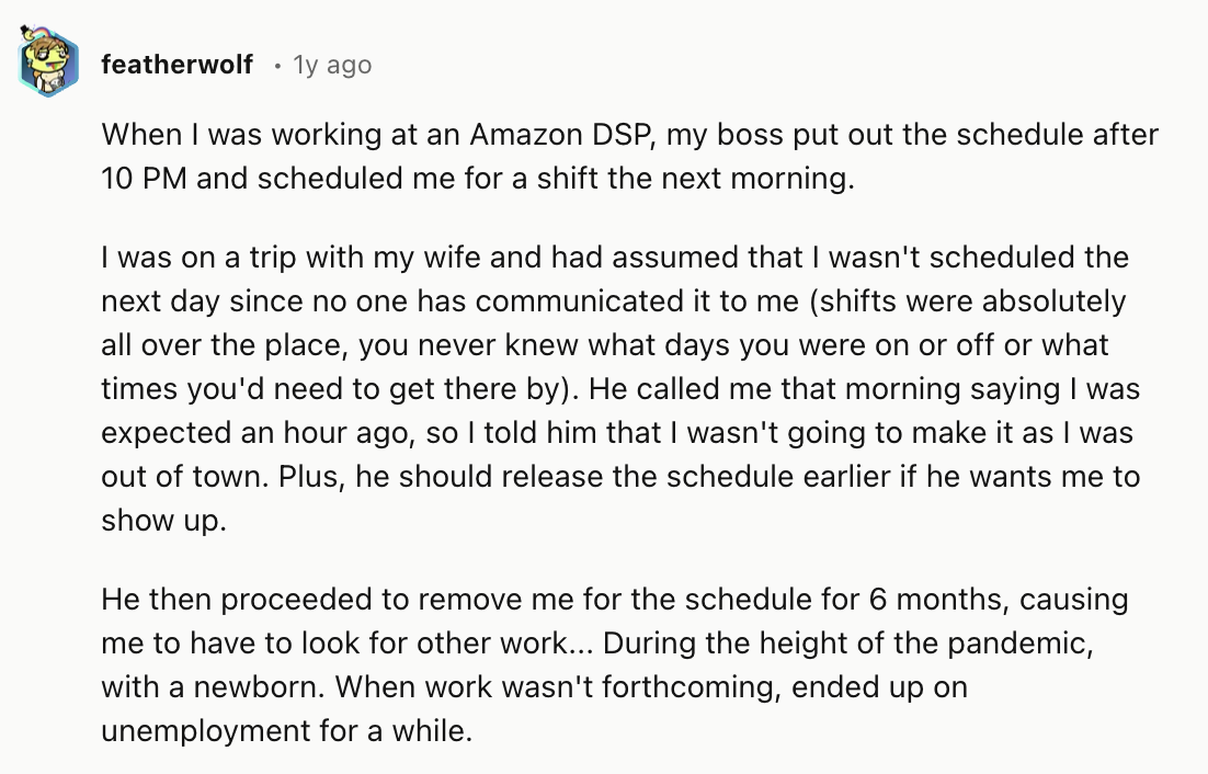 document - featherwolf 1y ago When I was working at an Amazon Dsp, my boss put out the schedule after 10 Pm and scheduled me for a shift the next morning. I was on a trip with my wife and had assumed that I wasn't scheduled the next day since no one has c